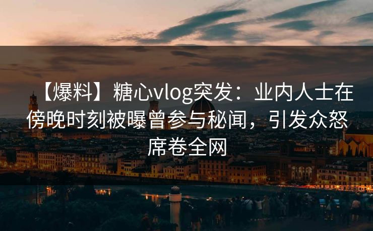 【爆料】糖心vlog突发：业内人士在傍晚时刻被曝曾参与秘闻，引发众怒席卷全网