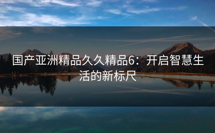 国产亚洲精品久久精品6：开启智慧生活的新标尺