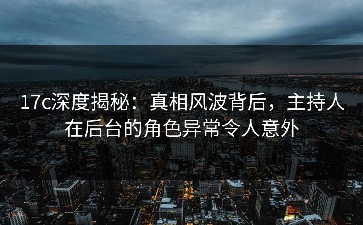 17c深度揭秘：真相风波背后，主持人在后台的角色异常令人意外