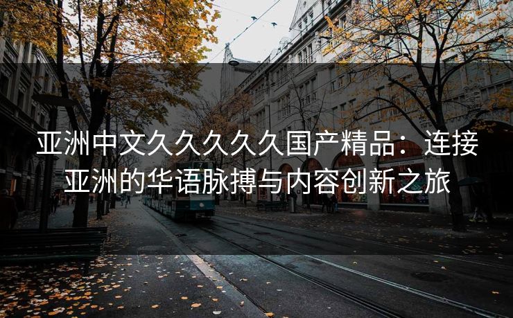 亚洲中文久久久久久国产精品:连接亚洲的华语脉搏与内容创新之旅 亚洲中文久久久久久国产精品:连接亚洲的华语脉搏与内容创新之旅