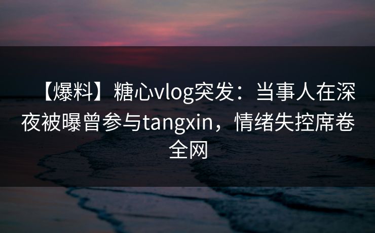 【爆料】糖心vlog突发：当事人在深夜被曝曾参与tangxin，情绪失控席卷全网