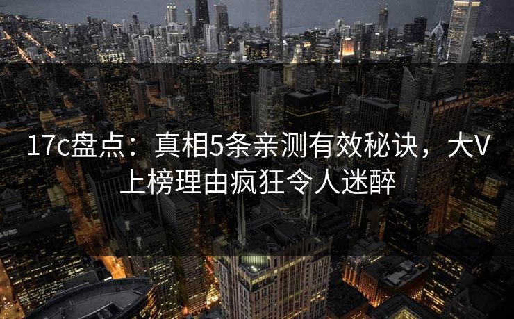 17c盘点：真相5条亲测有效秘诀，大V上榜理由疯狂令人迷醉