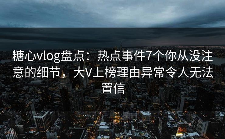 糖心vlog盘点：热点事件7个你从没注意的细节，大V上榜理由异常令人无法置信