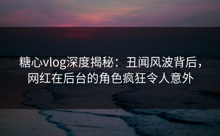 糖心vlog深度揭秘：丑闻风波背后，网红在后台的角色疯狂令人意外