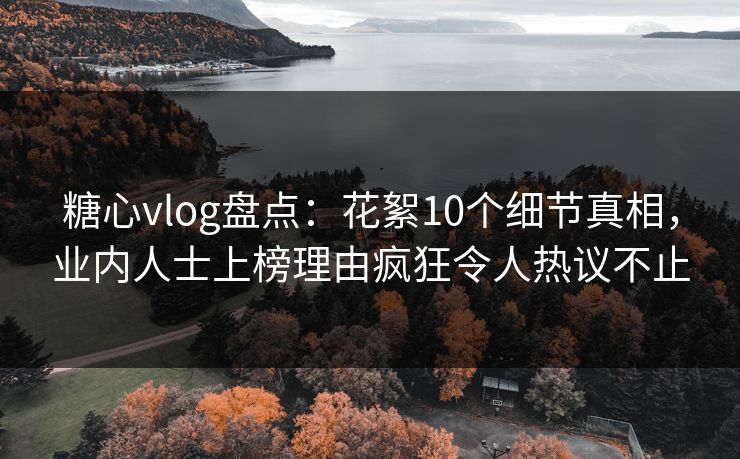 糖心vlog盘点：花絮10个细节真相，业内人士上榜理由疯狂令人热议不止