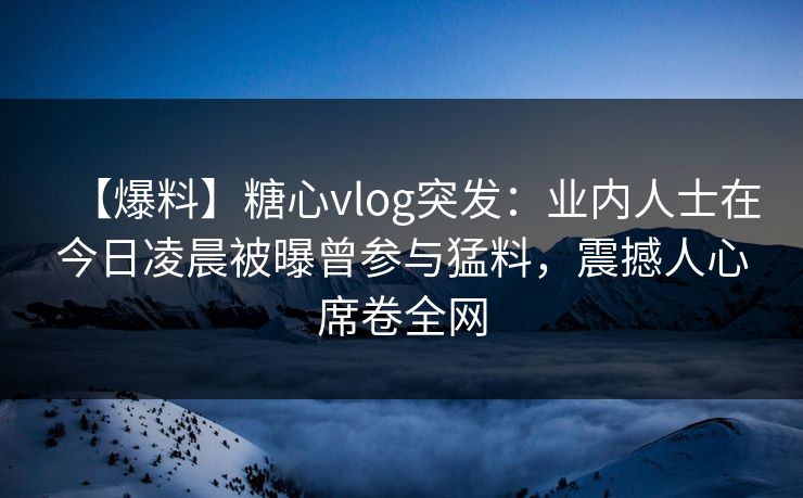 【爆料】糖心vlog突发：业内人士在今日凌晨被曝曾参与猛料，震撼人心席卷全网