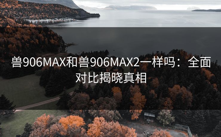 兽906MAX和兽906MAX2一样吗：全面对比揭晓真相