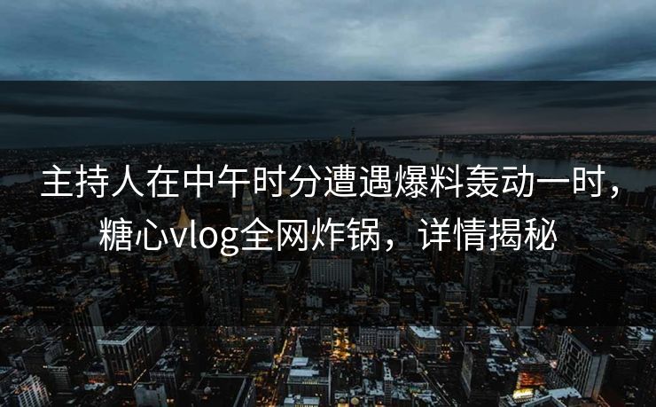 主持人在中午时分遭遇爆料轰动一时，糖心vlog全网炸锅，详情揭秘