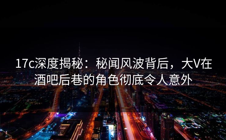 17c深度揭秘：秘闻风波背后，大V在酒吧后巷的角色彻底令人意外