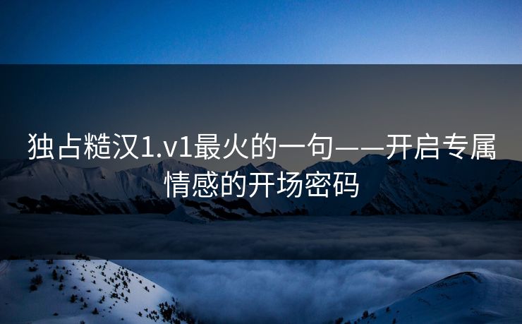 独占糙汉1.v1最火的一句——开启专属情感的开场密码