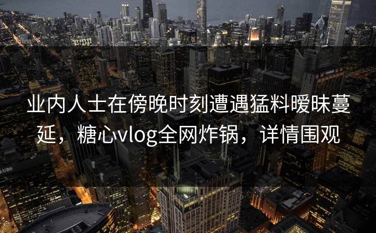 业内人士在傍晚时刻遭遇猛料暧昧蔓延,糖心vlog全网炸锅,详情围观 业内人士在傍晚时刻遭遇猛料暧昧蔓延,糖心vlog全网炸锅,详情围观
