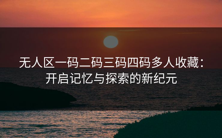 无人区一码二码三码四码多人收藏：开启记忆与探索的新纪元
