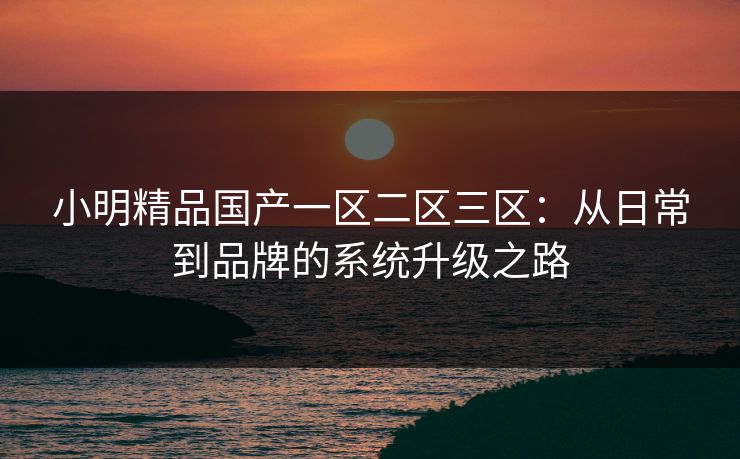 小明精品国产一区二区三区：从日常到品牌的系统升级之路
