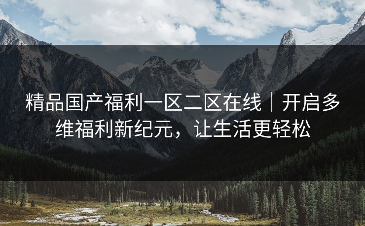 精品国产福利一区二区在线|开启多维福利新纪元,让生活更轻松 精品国产福利一区二区在线|开启多维福利新纪元,让生活更轻松
