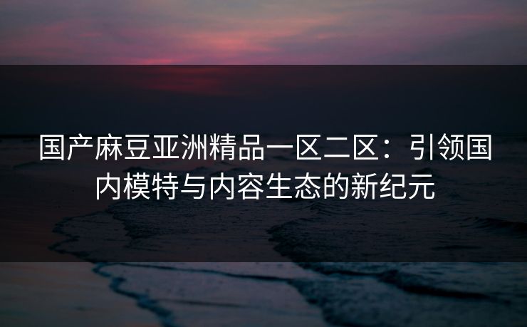 国产麻豆亚洲精品一区二区：引领国内模特与内容生态的新纪元