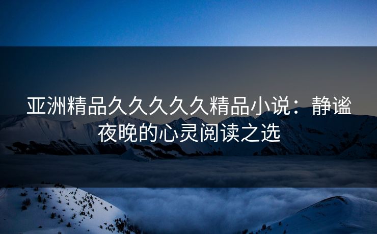 亚洲精品久久久久久精品小说：静谧夜晚的心灵阅读之选