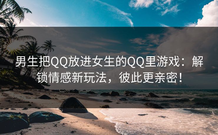 男生把QQ放进女生的QQ里游戏：解锁情感新玩法，彼此更亲密！