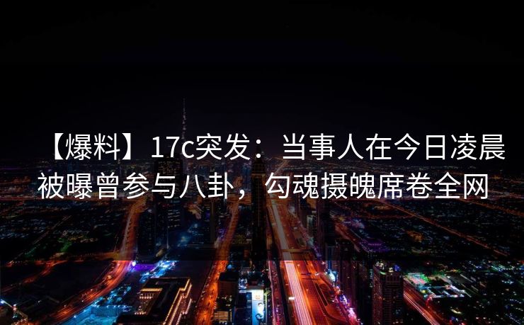 【爆料】17c突发：当事人在今日凌晨被曝曾参与八卦，勾魂摄魄席卷全网
