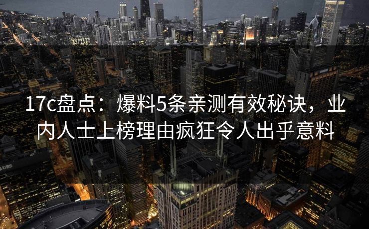 17c盘点:爆料5条亲测有效秘诀,业内人士上榜理由疯狂令人出乎意料 17c盘点:爆料5条亲测有效秘诀,业内人士上榜理由疯狂令人出乎意料