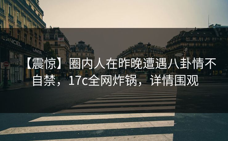 【震惊】圈内人在昨晚遭遇八卦情不自禁，17c全网炸锅，详情围观