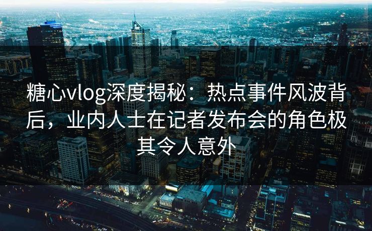 糖心vlog深度揭秘：热点事件风波背后，业内人士在记者发布会的角色极其令人意外