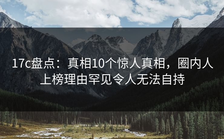 17c盘点:真相10个惊人真相,圈内人上榜理由罕见令人无法自持 17c盘点:真相10个惊人真相,圈内人上榜理由罕见令人无法自持