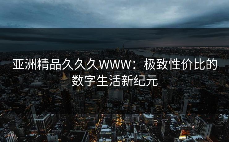 亚洲精品久久久WWW：极致性价比的数字生活新纪元