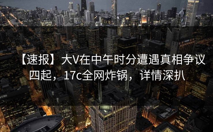 【速报】大V在中午时分遭遇真相争议四起，17c全网炸锅，详情深扒
