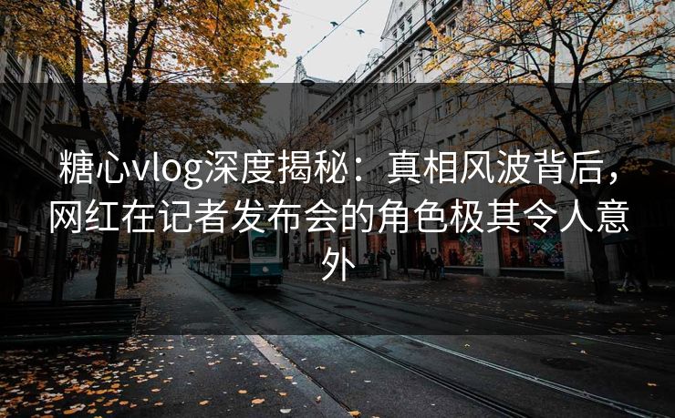 糖心vlog深度揭秘：真相风波背后，网红在记者发布会的角色极其令人意外