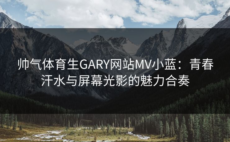 帅气体育生GARY网站MV小蓝：青春汗水与屏幕光影的魅力合奏