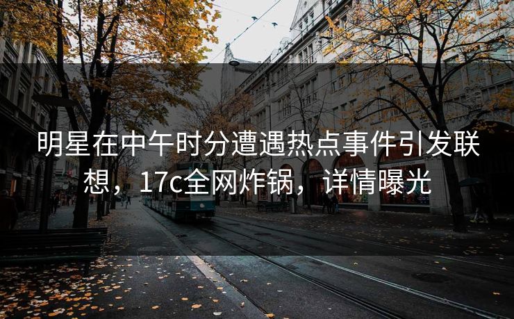 明星在中午时分遭遇热点事件引发联想，17c全网炸锅，详情曝光