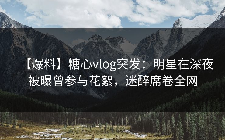 【爆料】糖心vlog突发：明星在深夜被曝曾参与花絮，迷醉席卷全网