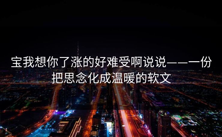 宝我想你了涨的好难受啊说说——一份把思念化成温暖的软文