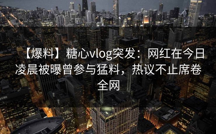 【爆料】糖心vlog突发:网红在今日凌晨被曝曾参与猛料,热议不止席卷全网 【爆料】糖心vlog突发:网红在今日凌晨被曝曾参与猛料,热议不止席卷全网