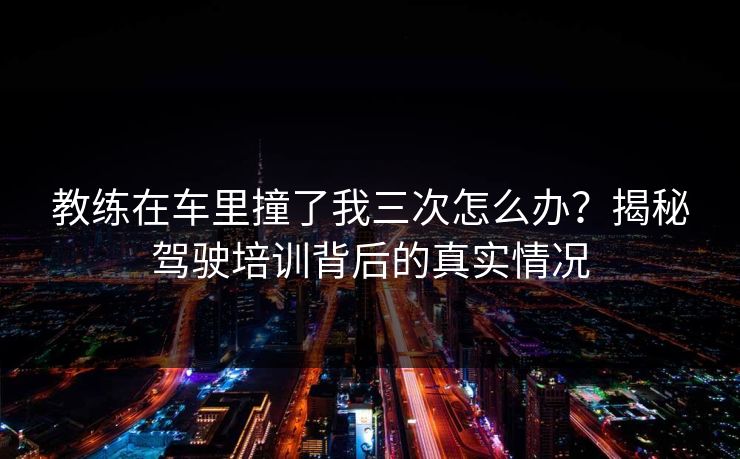 教练在车里撞了我三次怎么办？揭秘驾驶培训背后的真实情况