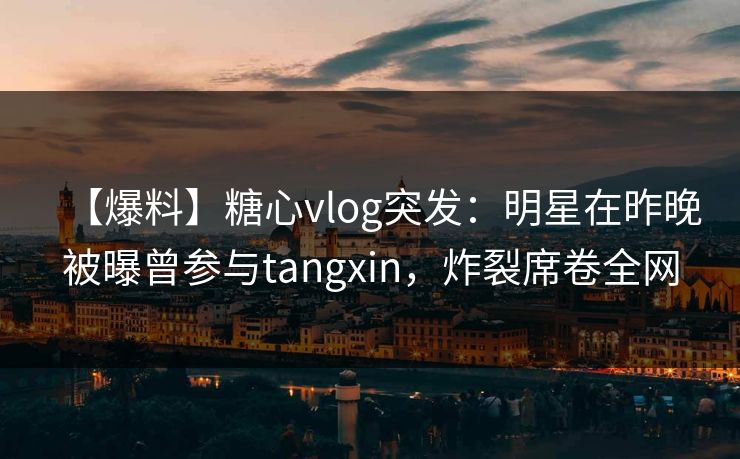 【爆料】糖心vlog突发：明星在昨晚被曝曾参与tangxin，炸裂席卷全网