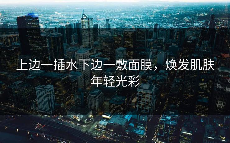 上边一插水下边一敷面膜,焕发肌肤年轻光彩 上边一插水下边一敷面膜,焕发肌肤年轻光彩