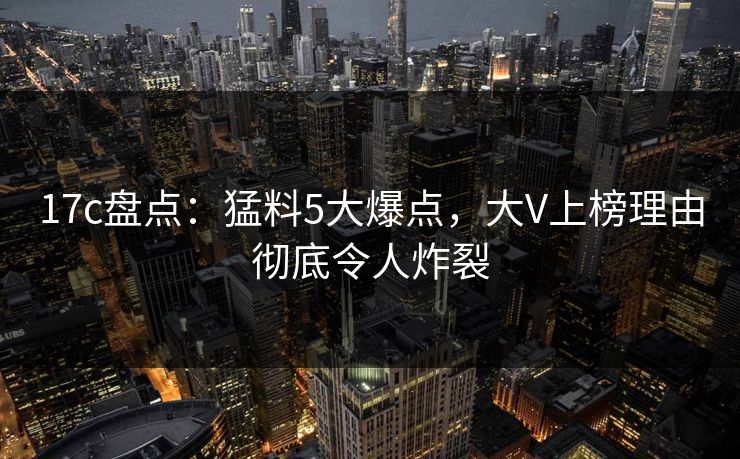 17c盘点：猛料5大爆点，大V上榜理由彻底令人炸裂