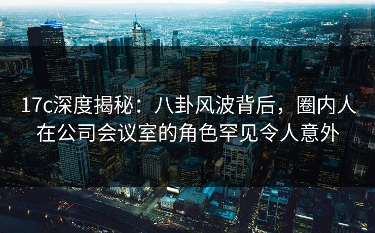17c深度揭秘：八卦风波背后，圈内人在公司会议室的角色罕见令人意外