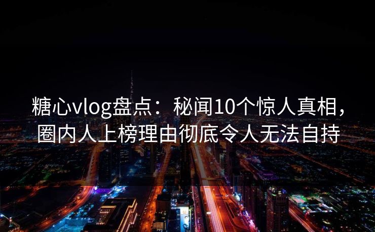 糖心vlog盘点：秘闻10个惊人真相，圈内人上榜理由彻底令人无法自持