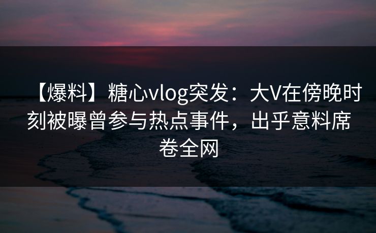 【爆料】糖心vlog突发：大V在傍晚时刻被曝曾参与热点事件，出乎意料席卷全网