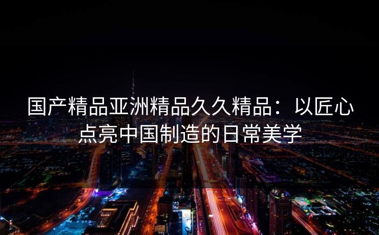 国产精品亚洲精品久久精品：以匠心点亮中国制造的日常美学