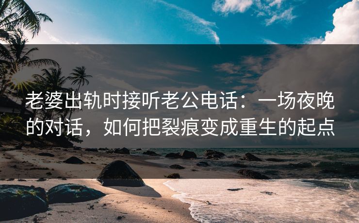老婆出轨时接听老公电话：一场夜晚的对话，如何把裂痕变成重生的起点