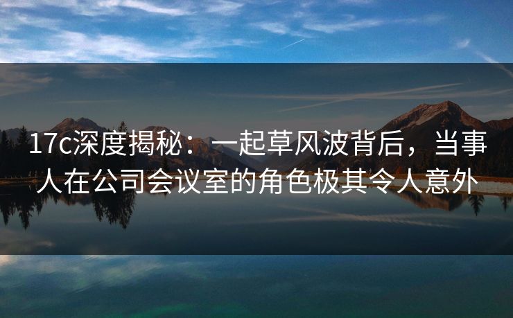 17c深度揭秘：一起草风波背后，当事人在公司会议室的角色极其令人意外
