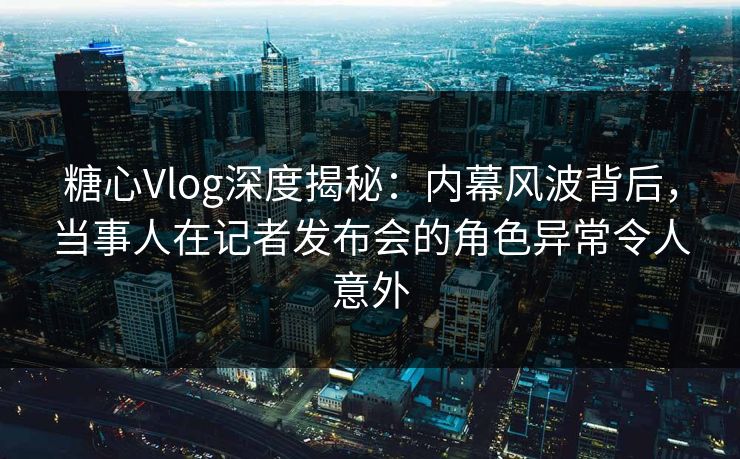 糖心Vlog深度揭秘：内幕风波背后，当事人在记者发布会的角色异常令人意外