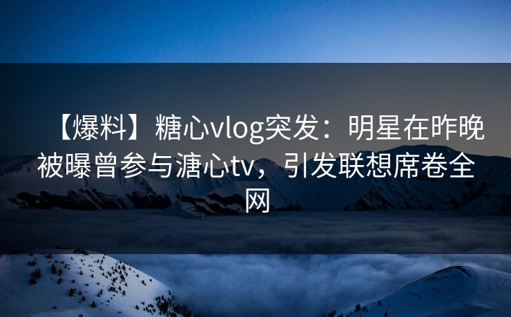 【爆料】糖心vlog突发：明星在昨晚被曝曾参与溏心tv，引发联想席卷全网