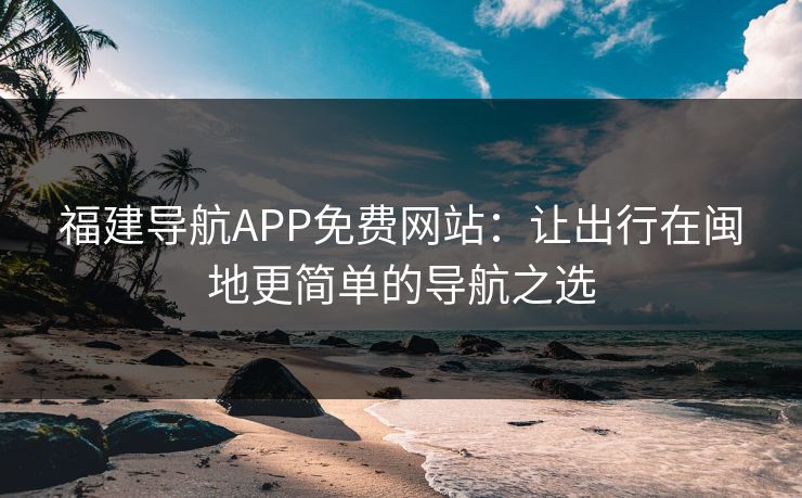福建导航APP免费网站：让出行在闽地更简单的导航之选