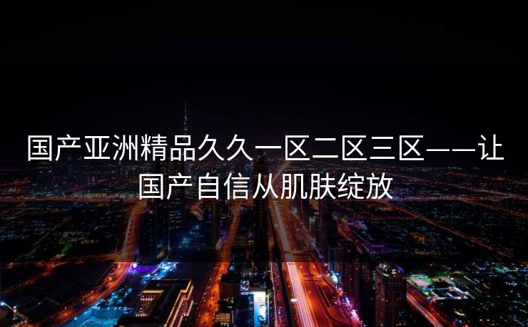 国产亚洲精品久久一区二区三区——让国产自信从肌肤绽放