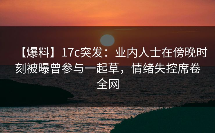 【爆料】17c突发：业内人士在傍晚时刻被曝曾参与一起草，情绪失控席卷全网