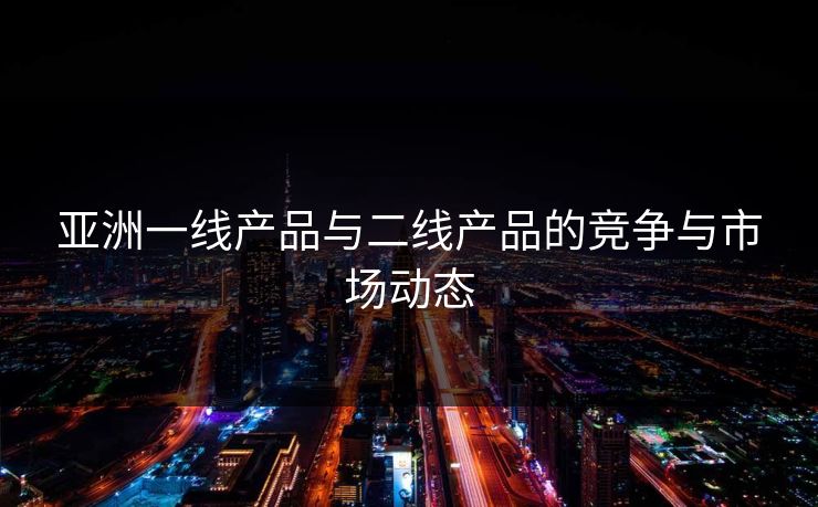 亚洲一线产品与二线产品的竞争与市场动态 亚洲一线产品与二线产品的竞争与市场动态